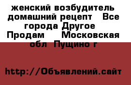 женский возбудитель домашний рецепт - Все города Другое » Продам   . Московская обл.,Пущино г.